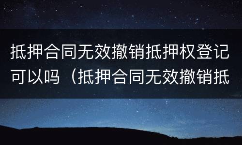 抵押合同无效撤销抵押权登记可以吗（抵押合同无效撤销抵押权登记可以吗怎么办）