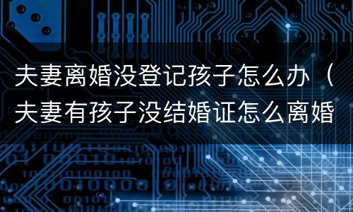 夫妻离婚没登记孩子怎么办（夫妻有孩子没结婚证怎么离婚）