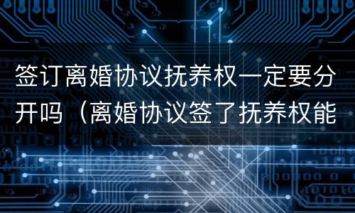 签订离婚协议抚养权一定要分开吗（离婚协议签了抚养权能争吗）