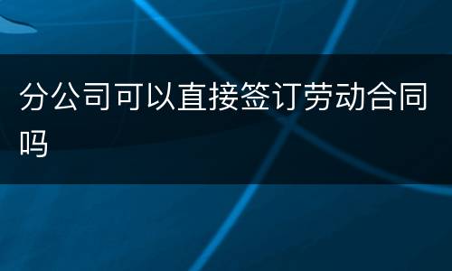 分公司可以直接签订劳动合同吗