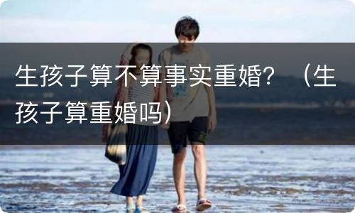 生孩子算不算事实重婚？（生孩子算重婚吗）