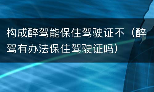 构成醉驾能保住驾驶证不（醉驾有办法保住驾驶证吗）