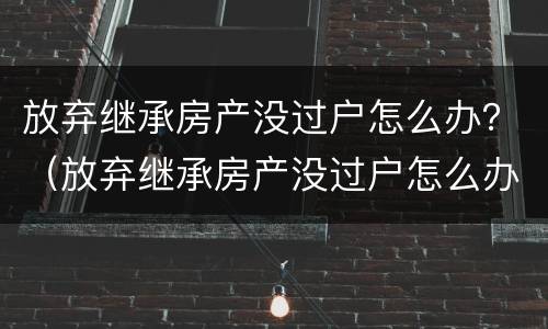 放弃继承房产没过户怎么办？（放弃继承房产没过户怎么办手续）
