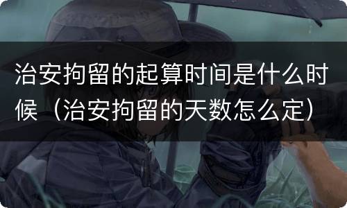 治安拘留的起算时间是什么时候（治安拘留的天数怎么定）