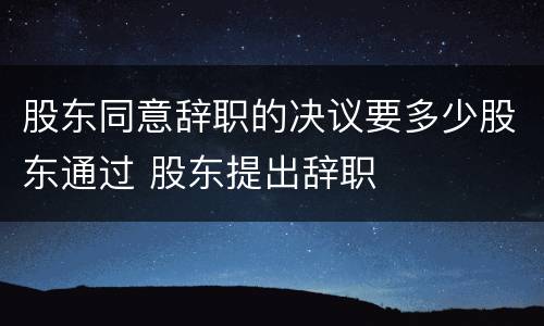 股东同意辞职的决议要多少股东通过 股东提出辞职