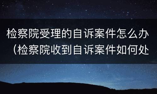 检察院受理的自诉案件怎么办（检察院收到自诉案件如何处理）