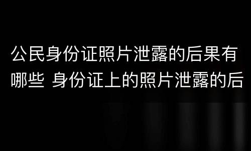 公民身份证照片泄露的后果有哪些 身份证上的照片泄露的后果