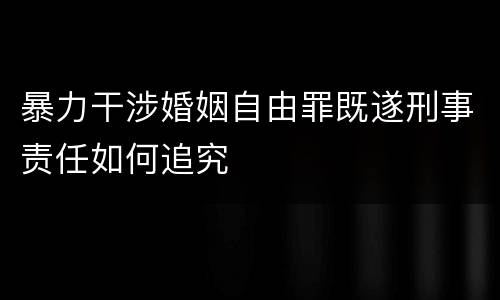 暴力干涉婚姻自由罪既遂刑事责任如何追究