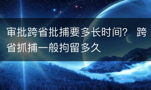 审批跨省批捕要多长时间？ 跨省抓捕一般拘留多久
