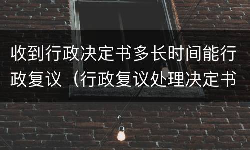 收到行政决定书多长时间能行政复议（行政复议处理决定书生效时间）