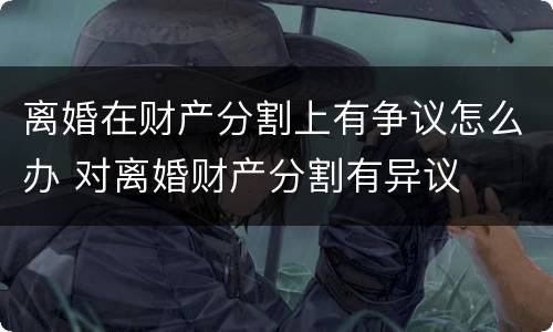离婚在财产分割上有争议怎么办 对离婚财产分割有异议