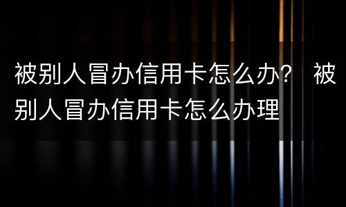 被别人冒办信用卡怎么办？ 被别人冒办信用卡怎么办理