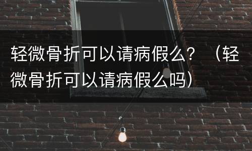 轻微骨折可以请病假么？（轻微骨折可以请病假么吗）