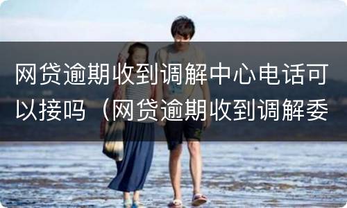 网贷逾期收到调解中心电话可以接吗（网贷逾期收到调解委员会）