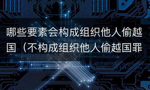 哪些要素会构成组织他人偷越国（不构成组织他人偷越国罪最新案例）