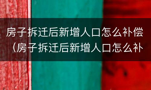 房子拆迁后新增人口怎么补偿（房子拆迁后新增人口怎么补偿呢）