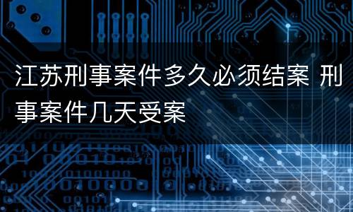 江苏刑事案件多久必须结案 刑事案件几天受案