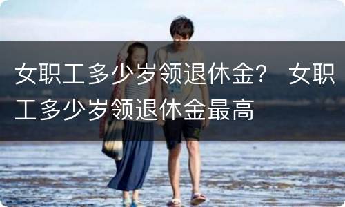 女职工多少岁领退休金？ 女职工多少岁领退休金最高