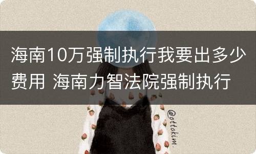 海南10万强制执行我要出多少费用 海南力智法院强制执行