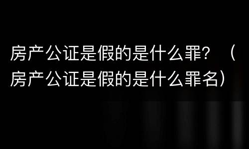 房产公证是假的是什么罪？（房产公证是假的是什么罪名）