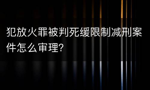 犯放火罪被判死缓限制减刑案件怎么审理？