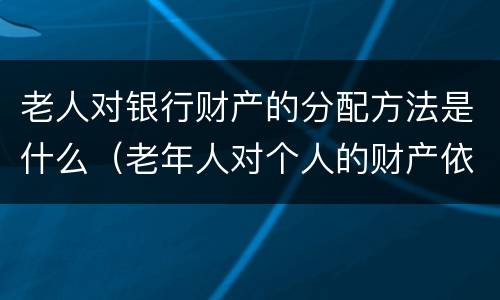 老人对银行财产的分配方法是什么（老年人对个人的财产依法享有什么权利）