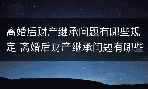 离婚后财产继承问题有哪些规定 离婚后财产继承问题有哪些规定呢