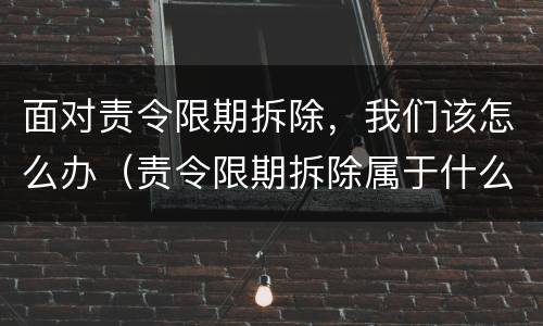 面对责令限期拆除，我们该怎么办（责令限期拆除属于什么处罚）