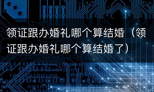 领证跟办婚礼哪个算结婚（领证跟办婚礼哪个算结婚了）