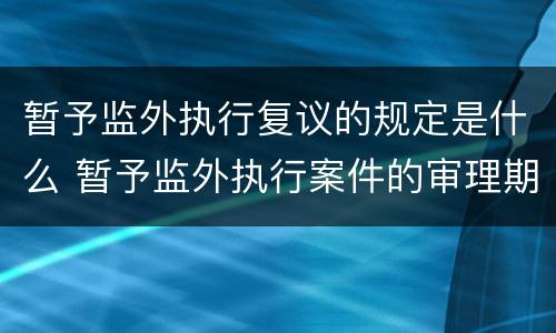 暂予监外执行复议的规定是什么 暂予监外执行案件的审理期限