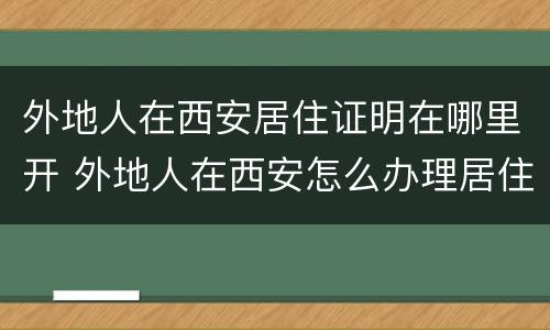 外地人在西安居住证明在哪里开 外地人在西安怎么办理居住证