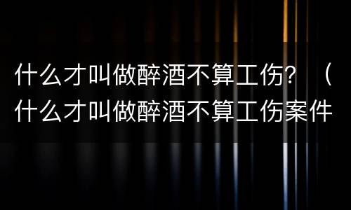 什么才叫做醉酒不算工伤？（什么才叫做醉酒不算工伤案件）