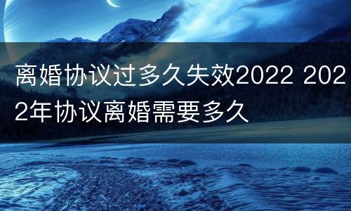 离婚协议过多久失效2022 2022年协议离婚需要多久