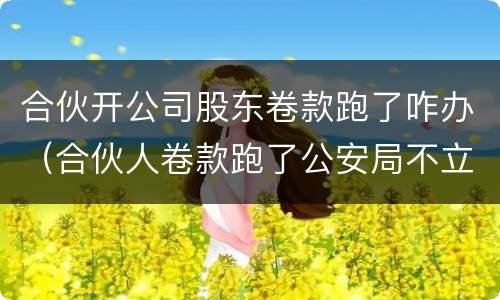 合伙开公司股东卷款跑了咋办（合伙人卷款跑了公安局不立案）