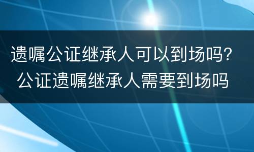遗嘱公证继承人可以到场吗？ 公证遗嘱继承人需要到场吗