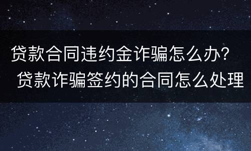 贷款合同违约金诈骗怎么办？ 贷款诈骗签约的合同怎么处理