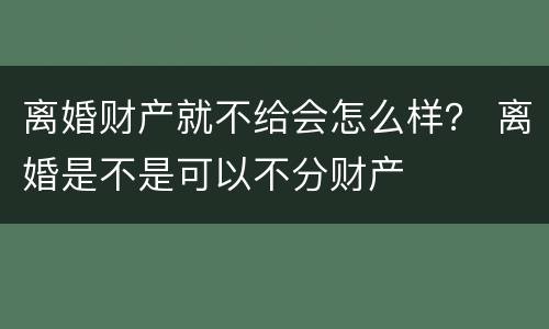 离婚财产就不给会怎么样？ 离婚是不是可以不分财产