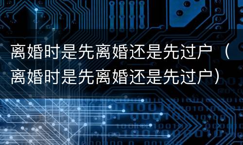 离婚时是先离婚还是先过户（离婚时是先离婚还是先过户）