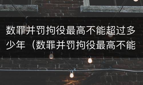 数罪并罚拘役最高不能超过多少年（数罪并罚拘役最高不能超过几年）