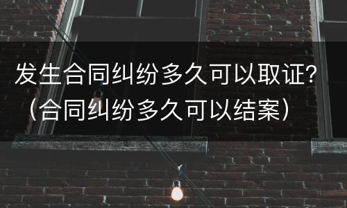 发生合同纠纷多久可以取证？（合同纠纷多久可以结案）