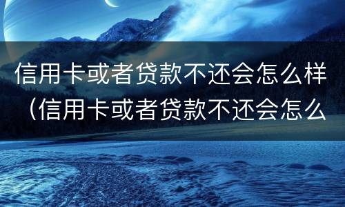 信用卡或者贷款不还会怎么样（信用卡或者贷款不还会怎么样处理）