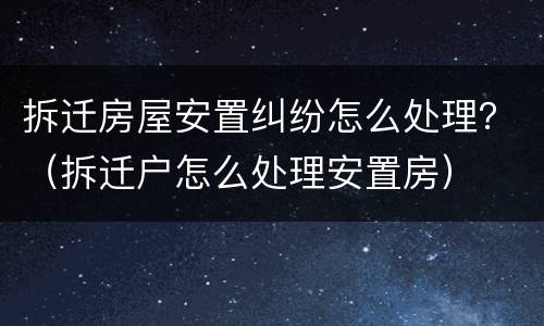拆迁房屋安置纠纷怎么处理？（拆迁户怎么处理安置房）