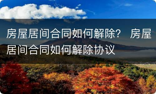 房屋居间合同如何解除？ 房屋居间合同如何解除协议