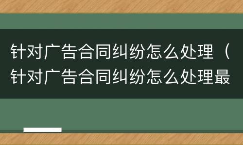 针对广告合同纠纷怎么处理（针对广告合同纠纷怎么处理最好）