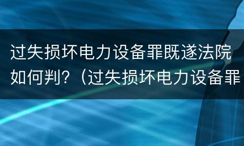 过失损坏电力设备罪既遂法院如何判?（过失损坏电力设备罪既遂法院如何判定）