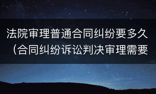 法院审理普通合同纠纷要多久（合同纠纷诉讼判决审理需要多久）