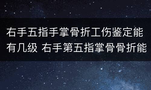 右手五指手掌骨折工伤鉴定能有几级 右手第五指掌骨骨折能评几级工伤