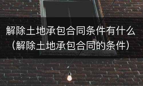 解除土地承包合同条件有什么（解除土地承包合同的条件）