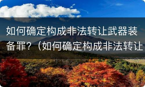 如何确定构成非法转让武器装备罪?（如何确定构成非法转让武器装备罪的条件）