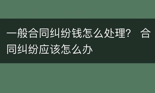 一般合同纠纷钱怎么处理？ 合同纠纷应该怎么办